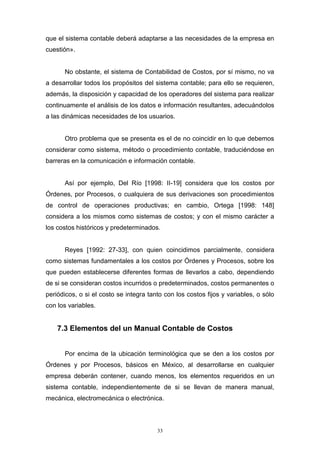 33
que el sistema contable deberá adaptarse a las necesidades de la empresa en
cuestión».
No obstante, el sistema de Contabilidad de Costos, por sí mismo, no va
a desarrollar todos los propósitos del sistema contable; para ello se requieren,
además, la disposición y capacidad de los operadores del sistema para realizar
continuamente el análisis de los datos e información resultantes, adecuándolos
a las dinámicas necesidades de los usuarios.
Otro problema que se presenta es el de no coincidir en lo que debemos
considerar como sistema, método o procedimiento contable, traduciéndose en
barreras en la comunicación e información contable.
Así por ejemplo, Del Río [1998: II-19] considera que los costos por
Órdenes, por Procesos, o cualquiera de sus derivaciones son procedimientos
de control de operaciones productivas; en cambio, Ortega [1998: 148]
considera a los mismos como sistemas de costos; y con el mismo carácter a
los costos históricos y predeterminados.
Reyes [1992: 27-33], con quien coincidimos parcialmente, considera
como sistemas fundamentales a los costos por Órdenes y Procesos, sobre los
que pueden establecerse diferentes formas de llevarlos a cabo, dependiendo
de si se consideran costos incurridos o predeterminados, costos permanentes o
periódicos, o si el costo se integra tanto con los costos fijos y variables, o sólo
con los variables.
7.3 Elementos del un Manual Contable de Costos
Por encima de la ubicación terminológica que se den a los costos por
Órdenes y por Procesos, básicos en México, al desarrollarse en cualquier
empresa deberán contener, cuando menos, los elementos requeridos en un
sistema contable, independientemente de si se llevan de manera manual,
mecánica, electromecánica o electrónica.
 