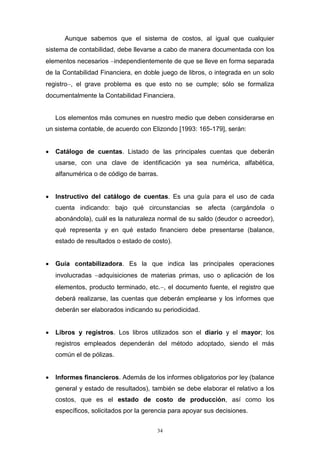 34
Aunque sabemos que el sistema de costos, al igual que cualquier
sistema de contabilidad, debe llevarse a cabo de manera documentada con los
elementos necesarios independientemente de que se lleve en forma separada
de la Contabilidad Financiera, en doble juego de libros, o integrada en un solo
registro, el grave problema es que esto no se cumple; sólo se formaliza
documentalmente la Contabilidad Financiera.
Los elementos más comunes en nuestro medio que deben considerarse en
un sistema contable, de acuerdo con Elizondo [1993: 165-179], serán:
 Catálogo de cuentas. Listado de las principales cuentas que deberán
usarse, con una clave de identificación ya sea numérica, alfabética,
alfanumérica o de código de barras.
 Instructivo del catálogo de cuentas. Es una guía para el uso de cada
cuenta indicando: bajo qué circunstancias se afecta (cargándola o
abonándola), cuál es la naturaleza normal de su saldo (deudor o acreedor),
qué representa y en qué estado financiero debe presentarse (balance,
estado de resultados o estado de costo).
 Guía contabilizadora. Es la que indica las principales operaciones
involucradas adquisiciones de materias primas, uso o aplicación de los
elementos, producto terminado, etc., el documento fuente, el registro que
deberá realizarse, las cuentas que deberán emplearse y los informes que
deberán ser elaborados indicando su periodicidad.
 Libros y registros. Los libros utilizados son el diario y el mayor; los
registros empleados dependerán del método adoptado, siendo el más
común el de pólizas.
 Informes financieros. Además de los informes obligatorios por ley (balance
general y estado de resultados), también se debe elaborar el relativo a los
costos, que es el estado de costo de producción, así como los
específicos, solicitados por la gerencia para apoyar sus decisiones.
 