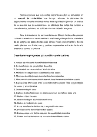 35
Rodríguez señala que todos estos elementos pueden ser agrupados en
un manual de contabilidad que incluya, además: la ubicación del
departamento contable de costos dentro de la organización general, un análisis
de los puestos que le corresponden, los objetivos, las metas, los métodos y
procedimientos, así como las políticas a las que deberán apegarse.
Dada la importancia de su implantación en México, tanto en la empresa
como en la enseñanza, hemos realizado una investigación profunda y detallada
de los sistemas de costos tradicionales para su mejor entendimiento y, de este
modo, plantear sus limitaciones y posibles sugerencias aplicables tanto a la
enseñanza como a la práctica.
Cuestionario (preguntas para análisis y discusión)
1. Porqué se considera importante la contabilidad
2. Dé la definición de contabilidad de costos
3. Dé la definición recontabilidad administrativa
4. Mencione los objetivos de la contabilidad de costos
5. Mencione los objetivos de la contabilidad administrativa
6. Mencione las cinco características evolutivas de la contabilidad de costos
7. Explique las diferencias entre la contabilidad financiera y las contabilidades
de costos y administrativa
8. Que entiende por costo
9. Explique la clasificación de los costos dando un ejemplo de cada uno
10. Qué es objeto de costo
11. Que entiendo por acumulación del costo
12. Qué es la medición del costo
13. A que se refiere la distribución o asignación del costo
14. Defina sistema de contabilidad de costos
15. Explique cada uno de los sistemas de contabilidad de costos
16. Cuales son los elementos de un manual contable de costos
 