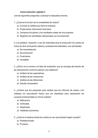 36
Autoevaluación capitulo I
Lee las siguientes preguntas y subraya la respuesta correcta.
1. ¿Cuál es la función de la contabilidad de costos?
a) Conocer la utilidad que tiene la empresa
b) Proporcionar información financiera
c) Comparar los planes y los resultados reales de una empresa
d) Registrar las actividades relacionadas con la producción
2. Los pedidos, recepción y uso de materiales para la producción los costos de
mano de obra (incluyendo salarios y prestaciones laborales), son actividades:
a) De mercadotecnia
b) De producción
c) Financieras
d) Contables
3. ¿Cómo se le conoce a la fase de evaluación que se encarga del estudio de
las desviaciones contra los planes y los objetivos?
a) Análisis de las expectativas
b) Análisis de las variaciones
c) Análisis de las diferencias
d) Estudio comparativo
4. ¿Criterio que fue propuesto para señalar que los informes de costos y los
métodos de acumulación tienen que ser diseñados para representar los
sucesos fundamentales en forma realista?
a) Relevancia
b) Verificable
c) Objetividad
d) Viabilidad económica
5. ¿Cuál es el sistema donde los costos se van acumulando según sucede?
a) Predeterminado
b) Procesos
 