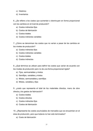 37
c) Histórico
d) Inventarios
6. ¿Se refiere a los costos que aumentan o disminuyen en forma proporcional
con los cambios en el nivel de producción?
a) Costos indirectos fijos
b) Costos de fabricación
c) Costos totales
d) Costos indirectos variables
7. ¿Cómo se denominan los costos que no varían a pesar de los cambios en
los niveles de producción?
a) Costos indirectos fijos
b) Costos indirectos variables
c) Costos totales
d) Costos indirectos
8. ¿Qué términos se utilizan para definir los costos que varían de acuerdo con
los niveles de producción pero no de una forma proporcional rígida?
a) Fijos, semivariables y mixtos
b) Semifijos, variables y mixtos
c) Mixtos, semivariables y semifijos
d) Mixtos, variables y fijos
9. ¿costo que representa el total de los materiales directos, mano de obra
directa y los gastos de fabricación?
a) Costos totales
b) Costos directos
c) Costos indirectos fijos
d) Costos de fabricación
10. ¿Representa los costos acumulados de mercados que se encuentran en el
área de producción, pero que todavía no han sido terminados?
a) Costo de fabricación
 