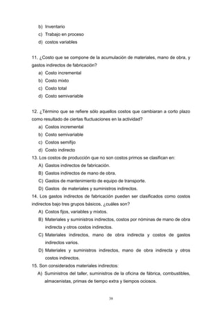 38
b) Inventario
c) Trabajo en proceso
d) costos variables
11. ¿Costo que se compone de la acumulación de materiales, mano de obra, y
gastos indirectos de fabricación?
a) Costo incremental
b) Costo mixto
c) Costo total
d) Costo semivariable
12. ¿Término que se refiere sólo aquellos costos que cambiaran a corto plazo
como resultado de ciertas fluctuaciones en la actividad?
a) Costos incremental
b) Costo semivariable
c) Costos semifijo
d) Costo indirecto
13. Los costos de producción que no son costos primos se clasifican en:
A) Gastos indirectos de fabricación.
B) Gastos indirectos de mano de obra.
C) Gastos de mantenimiento de equipo de transporte.
D) Gastos de materiales y suministros indirectos.
14. Los gastos indirectos de fabricación pueden ser clasificados como costos
indirectos bajo tres grupos básicos, ¿cuáles son?
A) Costos fijos, variables y mixtos.
B) Materiales y suministros indirectos, costos por nóminas de mano de obra
indirecta y otros costos indirectos.
C) Materiales indirectos, mano de obra indirecta y costos de gastos
indirectos varios.
D) Materiales y suministros indirectos, mano de obra indirecta y otros
costos indirectos.
15. Son considerados materiales indirectos:
A) Suministros del taller, suministros de la oficina de fábrica, combustibles,
almacenistas, primas de tiempo extra y tiempos ociosos.
 