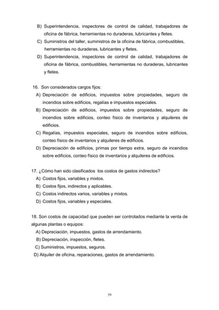 39
B) Superintendencia, inspectores de control de calidad, trabajadores de
oficina de fábrica, herramientas no duraderas, lubricantes y fletes.
C) Suministros del taller, suministros de la oficina de fábrica, combustibles,
herramientas no duraderas, lubricantes y fletes.
D) Superintendencia, inspectores de control de calidad, trabajadores de
oficina de fábrica, combustibles, herramientas no duraderas, lubricantes
y fletes.
16. Son considerados cargos fijos:
A) Depreciación de edificios, impuestos sobre propiedades, seguro de
incendios sobre edificios, regalías e impuestos especiales.
B) Depreciación de edificios, impuestos sobre propiedades, seguro de
incendios sobre edificios, conteo físico de inventarios y alquileres de
edificios.
C) Regalías, impuestos especiales, seguro de incendios sobre edificios,
conteo físico de inventarios y alquileres de edificios.
D) Depreciación de edificios, primas por tiempo extra, seguro de incendios
sobre edificios, conteo físico de inventarios y alquileres de edificios.
17. ¿Cómo han sido clasificados los costos de gastos indirectos?
A) Costos fijos, variables y mixtos.
B) Costos fijos, indirectos y aplicables.
C) Costos indirectos varios, variables y mixtos.
D) Costos fijos, variables y especiales.
18. Son costos de capacidad que pueden ser controlados mediante la venta de
algunas plantas o equipos:
A) Depreciación, impuestos, gastos de arrendamiento.
B) Depreciación, inspección, fletes.
C) Suministros, impuestos, seguros.
D) Alquiler de oficina, reparaciones, gastos de arrendamiento.
 