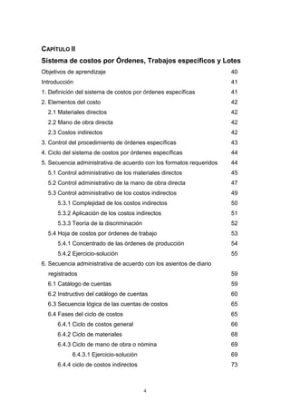 4
CAPÍTULO II
Sistema de costos por Órdenes, Trabajos específicos y Lotes
Objetivos de aprendizaje 40
Introducción 41
1. Definición del sistema de costos por órdenes específicas 41
2. Elementos del costo 42
2.1 Materiales directos 42
2.2 Mano de obra directa 42
2.3 Costos indirectos 42
3. Control del procedimiento de órdenes específicas 43
4. Ciclo del sistema de costos por órdenes específicas 44
5. Secuencia administrativa de acuerdo con los formatos requeridos 44
5.1 Control administrativo de los materiales directos 45
5.2 Control administrativo de la mano de obra directa 47
5.3 Control administrativo de los costos indirectos 49
5.3.1 Complejidad de los costos indirectos 50
5.3.2 Aplicación de los costos indirectos 51
5.3.3 Teoría de la discriminación 52
5.4 Hoja de costos por órdenes de trabajo 53
5.4.1 Concentrado de las órdenes de producción 54
5.4.2 Ejercicio-solución 55
6. Secuencia administrativa de acuerdo con los asientos de diario
registrados 59
6.1 Catálogo de cuentas 59
6.2 Instructivo del catálogo de cuentas 60
6.3 Secuencia lógica de las cuentas de costos 65
6.4 Fases del ciclo de costos 65
6.4.1 Ciclo de costos general 66
6.4.2 Ciclo de materiales 68
6.4.3 Ciclo de mano de obra o nómina 69
6.4.3.1 Ejercicio-solución 69
6.4.4 ciclo de costos indirectos 73
 