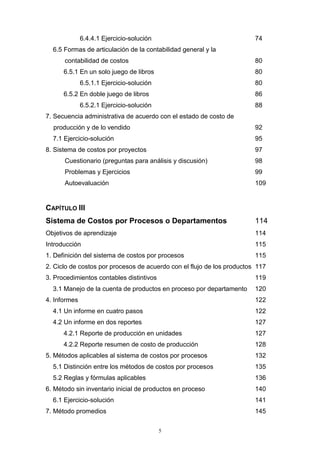 5
6.4.4.1 Ejercicio-solución 74
6.5 Formas de articulación de la contabilidad general y la
contabilidad de costos 80
6.5.1 En un solo juego de libros 80
6.5.1.1 Ejercicio-solución 80
6.5.2 En doble juego de libros 86
6.5.2.1 Ejercicio-solución 88
7. Secuencia administrativa de acuerdo con el estado de costo de
producción y de lo vendido 92
7.1 Ejercicio-solución 95
8. Sistema de costos por proyectos 97
Cuestionario (preguntas para análisis y discusión) 98
Problemas y Ejercicios 99
Autoevaluación 109
CAPÍTULO III
Sistema de Costos por Procesos o Departamentos 114
Objetivos de aprendizaje 114
Introducción 115
1. Definición del sistema de costos por procesos 115
2. Ciclo de costos por procesos de acuerdo con el flujo de los productos 117
3. Procedimientos contables distintivos 119
3.1 Manejo de la cuenta de productos en proceso por departamento 120
4. Informes 122
4.1 Un informe en cuatro pasos 122
4.2 Un informe en dos reportes 127
4.2.1 Reporte de producción en unidades 127
4.2.2 Reporte resumen de costo de producción 128
5. Métodos aplicables al sistema de costos por procesos 132
5.1 Distinción entre los métodos de costos por procesos 135
5.2 Reglas y fórmulas aplicables 136
6. Método sin inventario inicial de productos en proceso 140
6.1 Ejercicio-solución 141
7. Método promedios 145
 