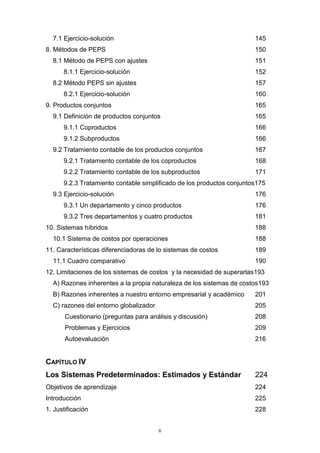 6
7.1 Ejercicio-solución 145
8. Métodos de PEPS 150
8.1 Método de PEPS con ajustes 151
8.1.1 Ejercicio-solución 152
8.2 Método PEPS sin ajustes 157
8.2.1 Ejercicio-solución 160
9. Productos conjuntos 165
9.1 Definición de productos conjuntos 165
9.1.1 Coproductos 166
9.1.2 Subproductos 166
9.2 Tratamiento contable de los productos conjuntos 167
9.2.1 Tratamiento contable de los coproductos 168
9.2.2 Tratamiento contable de los subproductos 171
9.2.3 Tratamiento contable simplificado de los productos conjuntos175
9.3 Ejercicio-solución 176
9.3.1 Un departamento y cinco productos 176
9.3.2 Tres departamentos y cuatro productos 181
10. Sistemas híbridos 188
10.1 Sistema de costos por operaciones 188
11. Características diferenciadoras de lo sistemas de costos 189
11.1 Cuadro comparativo 190
12. Limitaciones de los sistemas de costos y la necesidad de superarlas193
A) Razones inherentes a la propia naturaleza de los sistemas de costos193
B) Razones inherentes a nuestro entorno empresarial y académico 201
C) razones del entorno globalizador 205
Cuestionario (preguntas para análisis y discusión) 208
Problemas y Ejercicios 209
Autoevaluación 216
CAPÍTULO IV
Los Sistemas Predeterminados: Estimados y Estándar 224
Objetivos de aprendizaje 224
Introducción 225
1. Justificación 228
 