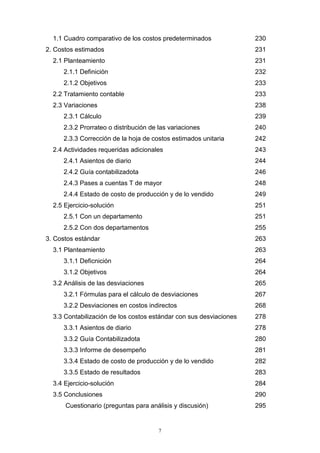 7
1.1 Cuadro comparativo de los costos predeterminados 230
2. Costos estimados 231
2.1 Planteamiento 231
2.1.1 Definición 232
2.1.2 Objetivos 233
2.2 Tratamiento contable 233
2.3 Variaciones 238
2.3.1 Cálculo 239
2.3.2 Prorrateo o distribución de las variaciones 240
2.3.3 Corrección de la hoja de costos estimados unitaria 242
2.4 Actividades requeridas adicionales 243
2.4.1 Asientos de diario 244
2.4.2 Guía contabilizadota 246
2.4.3 Pases a cuentas T de mayor 248
2.4.4 Estado de costo de producción y de lo vendido 249
2.5 Ejercicio-solución 251
2.5.1 Con un departamento 251
2.5.2 Con dos departamentos 255
3. Costos estándar 263
3.1 Planteamiento 263
3.1.1 Deficnición 264
3.1.2 Objetivos 264
3.2 Análisis de las desviaciones 265
3.2.1 Fórmulas para el cálculo de desviaciones 267
3.2.2 Desviaciones en costos indirectos 268
3.3 Contabilización de los costos estándar con sus desviaciones 278
3.3.1 Asientos de diario 278
3.3.2 Guía Contabilizadota 280
3.3.3 Informe de desempeño 281
3.3.4 Estado de costo de producción y de lo vendido 282
3.3.5 Estado de resultados 283
3.4 Ejercicio-solución 284
3.5 Conclusiones 290
Cuestionario (preguntas para análisis y discusión) 295
 