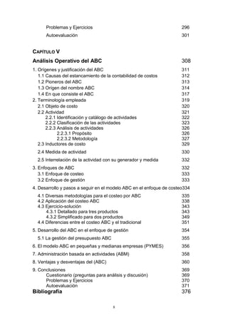 8
Problemas y Ejercicios 296
Autoevaluación 301
CAPÍTULO V
Análisis Operativo del ABC 308
1. Orígenes y justificación del ABC 311
1.1 Causas del estancamiento de la contabilidad de costos 312
1.2 Pioneros del ABC 313
1.3 Orígen del nombre ABC 314
1.4 En que consiste el ABC 317
2. Terminología empleada 319
2.1 Objeto de costo 320
2.2 Actividad 321
2.2.1 Identificación y catálogo de actividades 322
2.2.2 Clasificación de las actividades 323
2.2.3 Análisis de actividades 326
2.2.3.1 Propósito 326
2.2.3.2 Metodología 327
2.3 Inductores de costo 329
2.4 Medida de actividad 330
2.5 Interrelación de la actividad con su generador y medida 332
3. Enfoques de ABC 332
3.1 Enfoque de costeo 333
3.2 Enfoque de gestión 333
4. Desarrollo y pasos a seguir en el modelo ABC en el enfoque de costeo334
4.1 Diversas metodologías para el costeo por ABC 335
4.2 Aplicación del costeo ABC 338
4.3 Ejercicio-solución 343
4.3.1 Detallado para tres productos 343
4.3.2 Simplificado para dos productos 349
4.4 Diferencias entre el costeo ABC y el tradicional 351
5. Desarrollo del ABC en el enfoque de gestión 354
5.1 La gestión del presupuesto ABC 355
6. El modelo ABC en pequeñas y medianas empresas (PYMES) 356
7. Administración basada en actividades (ABM) 358
8. Ventajas y desventajas del (ABC) 360
9. Conclusiones 369
Cuestionario (preguntas para análisis y discusión) 369
Problemas y Ejercicios 370
Autoevaluación 371
Bibliografía 376
 