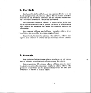 5. Claridad:
La disposición de los edificios, de los espacios abiertos y de los
demás componentes del ambiente urbano, deberán inducir a la iden-
tificación de los diferentes elementos de los conjuntos habitaciona-
les y facilitar la orientación a través de los mismos.
Las diferentes categorías urbanas, la jerarquización de la viali-
dad y los diferentes servicios en general, así como la relación entre
ellos, deberán ser evidentes, para evitar un exceso de sistemas de
información.
Los espacios públicos, semipúblicos y privados deberán crear
condiciones de comunidad o privacía, según el caso.
La jardinería, los espacios abiertos y los edificios, deberán con-
jugarse para enfatizar el carácter de los diferentes ámbitos urbanos.
6. Armonía
Los conjuntos habitacionales deberán diseñarse, de tal manera
que se integren armoniosamente al área urbana de entorno.
Los componentes del ambiente urbano, edificios, espacios abier-
tos, jardinería, elementos naturales y mobiliario urbano, deberán inte-
grarse en concordancia con las características físicas del sitio para
embellecer al máximo el paisaje urbano.
 