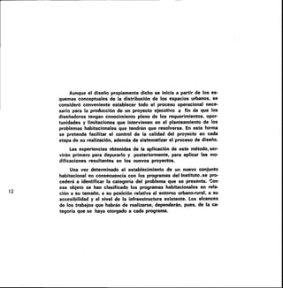 12
Aunque el diseño propiamente dicho se inicia a partir de los es-
quemas conceptuales de la distribución de los espacios urbanos, se
consideró conveniente establecer todo el proceso operacional nece-
sario para la producción de un proyecto ejecutivo a fin de que los
diseñadores tengan conocimiento pleno de los requerimientos, opor-
tunidades y limitaciones que intervienen en el planteamiento de los
problemas habitacionales que tendrán que resolverse. En esta forma
se pretende facilitar el control de la calidad del proyecto en cada
etapa de su realización, además de sistematizar el proceso de diseño.
Las experiencias obtenidas de la aplicación de este método, ser-
virán primero para depurarlo y posteriormente, para aplicar las mo-
dificaciones resultantes en los nuevos proyectos.
Una vez determinado el establecimiento de un nuevo conjunto
habitacional en consecuencia con los programas del Instituto ,se pro-
cederá a identificar la categoría del problema que se presenta. Con
ese objeto se han clasificado los programas habitacionales en rela-
ción a su tamaño, a su posición relativa al entorno urbano-rural, a su
accesibilidad y al nivel de la infraestructura existente. Los alcances
de los trabajos que habrán de realizarse, dependerán, pues, de la ca-
tegoría que se haya otorgado a cada programa.
 