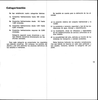 Categorización
Se han establecido cuatro categorías básicas:
la. Conjuntos habitacionales hasta 500 vivien-
das.
2a. Conjuntos habitacionales desde 501 hasta
1,000 viviendas.
3a. Conjuntos habitacionales desde 1,001 hasta
5,000 viviendas.
4a. Conjuntos habitacionales mayores de 5,000
viviendas.
Categoría especial cuyas directrices y nor-
mas deberán discutirse directamente con las
oficinas centrales.
Para cada categoría se presentarán los requisito s
que deberán cumplirse. Sin embargo, los análisis del
distrito y del sitio definirán los alcances definitivos da
los estudios a realizarse.
Se tendrán en cuenta para la definición de los al-
cances:
a) La posición relativa del conjunto habitacional y la
ciudad.
b) La existencia o carencia, capacidad y tipo de las ins-
talaciones de agua, drenaje y electrificación.
c) La localización, áreas de influencia y capacidades
de los establecimientos de servicio comunales en el
área aledaña.
d) La accesibilidad del sitio, definida en función de los
sistemas de transporte y vialidad existentes.
Estos factores indicarán los estudios complementa-
rios que habrán de hacerse en cada caso particular y
que pueden, inclusive, cambiar la categoría del pro-
yecto.
13
 