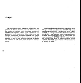 Etapas
Se identificaron cuatro etapas en el desarrollo del
proceso de diseño. Durante las tres últimas etapas
del proceso, el diseñador estará coordinado con los pro-
yectistas de Ingeniería Urbana y de Arquitectura que
participarán en la elaboración del proyecto total del
conjunto habitacional. Igualmente, en estas tres etapas
se obtendrán evaluaciones por parte del personal téc-
nico del INFONAVIT, con objeto de controlar la calidad
del proyecto en cada etapa, como se señaló anterior-
mente.
Primeramente se deberán recopilar los DATOS BASI-
COS que servirán para definir los PROGRAMAS de ne-
cesidades arquitectónicas y urbanísticas. Estos DATOS
BASICOS se han agrupado en tres familias de informa-
ción: DATOS HUMANOS, que proporcionan conocimien-
tos sobre la población para la cual se construirá el pro-
yecto habitacional; DATOS FISICOS , que constitu-
yen informaciones sobre el medio ambiente natural,
y DATOS TECNICOS, que indican el estado de desarro-
llo técnico del lugar.
18
 