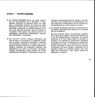 ETAPA I. DATOS BASICOS
a) Los DATOS HUMANOS, tienen por objeto determi-
nar las cartecterísticas de la población a servir.
Deberán conocerse la estructura social por edad,
sexo y composición familiar; los niveles de salud,
educación e ingreso de los trabajadores de la locali-
dad donde se proyecta el conjunto habitacional, así
como sus patrones culturales, tipos de vivienda y
en general, todo aquello que permita percibir sus
necesidades, aspiraciones, posibilidades, preferen-
cias, habilidades y costumbres.
b) Los DATOS FISICOS, incluyen información rela-
tiva al clima y al microclima, la vegetación pluvial,
tipo de suelos, formaciones geológicas.y asociacio-
nes ecológicas existentes en la región y en el sitio
donde se proyecta construir el conjunto habitacional.
Deberán conocerse los fenómenos naturales más
significativos, así como su frecuencia: terremotos,
ciclones, inundaciones, plagas, períodos de lluvias,
asoleamientos deseables o indeseables, vientos do-
minantes, temperaturas máximas, medias y mínimas,
así como sus conveniencias o inconveniencias, etc.,
para determinar condicionantes de las soluciones a
la problemática de la vida urbana en el sitio.
c) Los DATOS TECNICOS,proveerán el conocimiento de
los medios disponibles para satisfacer las necesida-
des de la población.
Se hace necesario definir la distribución, capacida-
des y tipos de las Redes y Nodos de Infraestructura
y de los Establecimientos Comunales de servicio,
existentes en el área urbana donde se localizará el
conjunto. Los sistemas de construcción empleados
en la plaza, así como los materiales de construcción
existentes en el lugar y los obtenibles de fuera de-
ben ser analizados, al igual que sus costos directos
e indirectos. Las leyes, normas y reglamentos de la
localidad también se necesitan conocer para esta-
blecer las limitaciones a que estarán sujetas las
soluciones a proponer.
19
 
