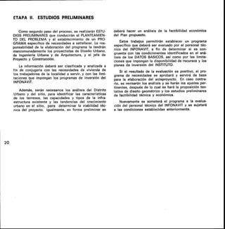 ETAPA II. ESTUDIOS PRELIMINARES
Como segundo paso del proceso, se realizarán ESTU-
DIOS PRELIMINARES que conducirán al PLANTEAMIEN-
TO DEL PROBLEMA y al establecimiento de un PRO-
GRAMA específico de necesidades a satisfacer. La res-
ponsabilidad de la elaboración del programa la tendrán
mancomunadamente los proyectistas de Diseño Urbano,
de Ingeniería Urbana y de Arquitectura, y el jefe de
Proyecto y Construcción.
La información deberá ser clasificada y analizada a
fin de conjugarla con las necesidades de vivienda de
los trabajadores de la localidad a servir, y con las limi-
taciones que impongan los programas de inversión del
INFONAVIT.
Además, serán necesarios los análisis del Distrito
Urbano y del sitio, para identificar las características
de los terrenos, las capacidades y tipos de la infra-
estructura existente y las tendencias del crecimiento
urbano en el sitio, para determinar la viabilidad téc-
nica del proyecto. Igualmente, en forma preliminar se
deberá hacer un análisis de la factibilidad económica
del Plan propuesto.
Estos trabajos permitirán establecer un programa
específico que deberá ser evaluado por el personal téc-
nico del INFONAVIT, a fin de determinar si es con-
gruente con las condicionantes identificados en el aná-
lisis de los DATOS BASICOS, así como por las limita-
ciones que impongan la disponibilidad de recursos y los
planes de inversión del INSTITUTO.
Si el resultado de la evaluación es positivo, el pro-
grama de necesidades se aprobará y servirá de base
para la elaboración del anteproyecto. En caso contra-
rio, se revisarán los análisis y se harán los ajustes per-
tinentes, después de lo cual se hará la proposición ten-
tativa de diseño geométrico y los estudios preliminares
de factibilidad técnica y económica.
Nuevamente se someterá el programa a la evalua-
ción del personal técnico del INFONAVIT y se sujetará
a las condiciones establecidas anteriormente.
20
 