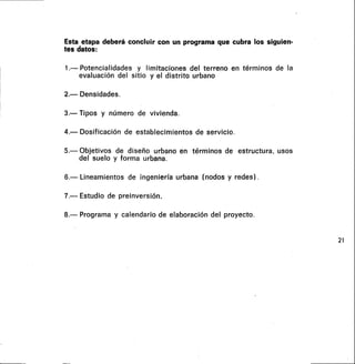 Esta etapa deberá concluir con un programa que cubra los siguien-
tes datos:
1.— Potencialidades y limitaciones del terreno en términos de la
evaluación del sitio y el distrito urbano
2.— Densidades.
3.- Tipos y número de vivienda.
4.— Dosificación de establecimientos de servicio.
5.— Objetivos de diseño urbano en términos de estructura, usos
del suelo y forma urbana.
6.— Lineamientos de ingeniería urbana (nodos y redes) .
7.— Estudio de preinversión.
8.— Programa y calendario de elaboración del proyecto.
21
 