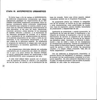 ETAPA III. ANTEPROYECTO URBANISTICO
En tercer lugar, a fin de realizar el ANTEPROYECTO,
se elaborarán proposiciones conceptuales, que esque-
máticamente satisfagan los requerimientos de un DIA-
GRAMA FUNCIONAL establecido previamente. Estos es-
quemas conceptuales deben contemplar integralmente
los elementos que componen el sistema urbano en pro-
yecto. Esto es, deberán establecerse preliminarmente en
cada alternativa: a) los usos del suelo, habitacional,
comercial, servicios y áreas abiertas; b) los esquemas
de vialidad, vehicular y peatonal; c) la distribución de
las diferentes densidades de vivienda; d) la distribu-
ción y localización de los establecimientos de servicio;
e) la posición esquemática de las redes y nodos de ins-
talaciones; f) los movimientos secuenciales y la ima-
gen urbana de la estructura espacial. Se establecerá
un programa de realización en etapas para cada una de
las alternativas y se estudiará, igualmente, su factibili-
dad económica.
Las proposiciones elaboradas deberán ser evaluadas
internamente por el proyectista con objeto de seleccio-
nar lo que a su juicio ofrezca las mayores ventajas.
La opción seleccionada deberá ser desarrollada a nivel
de ANTEPROYECTO, como composición del sitio.
A este nivel deberá haber acuerdo con el proyec-
tista de Ingeniería Urbana en relación a los esquemas
de uso del suelo, de vialidad y de la distribución de los
tipos de vivienda. Sobre este último aspecto, deberá
consultarse también con el Arquitecto Proyectista.
Se presentarán planos que indiquen la categoriza-
ción de los terrenos, en función de su tipo, pendientes
y otras características, como posibilidades de inunda-
ción, tipos de vegetación, valores visuales, necesidades
de preservación y adaptabilidad de uso.
Igualmente se presentarán, a escala conveniente, la
distribución de los usos del suelo, la dosificación y dis-
tribución de vivienda, la localización y tipo de los esta-
blecimientos de servicio, el esquema de los sistemas
viales propuestos, así como la jerarquía de los diferen-
tes elementos viales. Asimismo, se señalarán la distri-
bución y tipo de redes y nodos de las instalaciones
de infraestructura necesarias. También se presentará en
forma gráfica la Estructura Espacial propuesta, la locali-
zación de puntos o nodos de interés, las secuencias
visuales y la imagen urbana propuesta. Todo ello en
forma esquemática y preliminar.
Una vez elaborado el Anteproyecto Urbanístico, el
personal técnico del INFONAVIT lo analizará y evaluará
de acuerdo con las condicionantes impuestas en el pro-
grama específico. De esta evaluación dependerá el que
se pase a la etapa de proyecto o que se repita el proceso
señalado en esta etapa de anteproyecto.
22
 