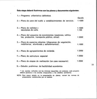 Esta etapa deberá ilustrarse con los planos y documentos siguientes:
1.-- Programa urbanístico definitivo.
Escala
2.- Plano de usos del suelo y establecimientos de servicio. 1:1000
3.— Plano de vialidad y 1:1000
secciones de calle. 1:100
4.— Plano del esquema de movimientos (peatones, vehícu-
los, productos, transporte público, otros) . 1:2000
5.— Plano de espacios abiertos (diagramas de vegetación,
mobiliarios, alumbrado y señalamientos). 1:1000
6.— Plano de agrupamientos de vivienda. 1:2000
7.— Plano de estructura espacial. 1:2000
8.— Plano de etapas de realización (en caso necesario) . 1:2000
9.— Estudio preliminar de factibilidad económica.
* Las escalas indicadas son las mínimas requeridas; sin embargo, cada proyecto
deberá ajustarse a las escalas congruentes a los detalles necesarios.
NOTA: Para mayor detalle en la presentación de planos, revisar las normas de
presentación establecidas por el Instiuto.
23
 