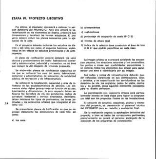 ETAPA IV. PROYECTO EJECUTIVO
24
Por último, el diseñador procederá a elaborar la ver-
sión definitiva del PROYECTO. Para ello afinará la ca-
racterización de los elementos de diseño, precisará sus
dimensiones y detallará las formas adoptadas. El pro-
yecto deberá incluir los planos necesarios para la eje-
cución de la obra.
En el proyecto deberán incluirse los estudios de dis-
trito y del sitio, así como el esquema funcional, elabo-
rados en las etapas de estudios preliminares y de ante-
proyecto.
El plano de zonificación general señalará los usos
básicos y predominantes del suelo: habitacional, comer-
cial y administrativo, industrial y recreativo, en un área
que incluye la del conjunto de vivienda propuesto.
Se elaborarán planos de zonificación específica en
los que se indicarán los usos del suelo, habitacional,
comercial y administrativo, de educación, de salubridad
pública, de recreación y de infraestructura.
Se señalarán la localización, capacidad y área de in-
fluencia de los establecimientos de servicio. Los ele-
mentos viales deben jerarquizarse en función de su uso,
localización y dimensiones. A este respecto deben se-
ñalarse los derechos de vía, las pendientes, radios de
curvatura horizontal y vertical empleados. Asimismo,
deben indicarse los tipos de pavimentos, las áreas jar-
dinadas y los accesorios urbanos que integrarán el sis-
tema vial.
Se presentarán planos de lotificación en que se ex-
presen claramente las dimensiones de cada lote, así
como:
a) los usos
b) alineamientos
c) restricciones
d) porcentaje de ocupación de suelo (P 0 S)
e) límites de altura (LA)
f) índice de la relación área construida al área de lote
(I C L) que podrán permitirse en cada caso.
La imagen urbana se expresará señalando las secuen-
cias visuales, los atractivos naturales y los construidos,
los puntos o zonas con posibilidades panorámicas y,
en general, todos los elementos que sirvan para carac-
terizar una zona e identificarla por su imagen.
Las redes y nodos de infraestructura deberán que-
dar señaladas claramente en sus distribuciones, tipos
y tamaños, y se especificarán las servidumbres en los
derechos de vía, los registros, pozos de visita, contro-
les y en general, todos aquellos elementos necesarios
para su diseño definitivo.
La coordinación con Ingeniería Urbana será particu-
larmente intensa en esta etapa para lograr la congruen-
cia total con los proyectos finales de las instalaciones.
El conjunto de estudios, esquemas, planos y memo-
rias del proyecto, se presentarán al personal técnico
del INFONAVIT para su revisión y evaluación final.
De la evaluación seguirá la aprobación definitiva del
proyecto, o bien se harán las correcciones pertinentes,
posteriormente se pasará al personal encargado de la
ejecución de los programas de construcción.
 