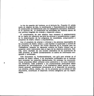 La ley de creación del Instituto, en el Artículo 3o., Fracción I I I, señala
como un objetivo de éste, la coordinación y financiamiento de programas
de construcción de habitaciones para los trabajadores mexicanos. Asimismo,
en el Artículo 4o., se condicionan las actividades del Instituto dentro de
una política integrada de vivienda y desarrollo urbano.
El cumplimiento de este objetivo hace necesario el establecimiento
de un marco de referencia que guíe las acciones y procedimientos a seguir
en la determinación de los programas de necesidades, anteproyectos y
proyectos de diseño urbano y arquitectónico.
Con el propósito de orientar e informar a las personas responsables de
los proyectos de diseño urbano y para facilitar la supervisión y control de
los proyectos, el Instituto del Fondo Nacional de la Vivienda para los
Trabajadores, presenta los siguientes criterios de Diseño Urbano que se
proponen como instrumento para el logro de los objetivos anteriores. Ade-
más, como resultado de una revisión sistemática de las experiencias de
cada proyecto, se tendrá constantemente un acervo de información enri-
quecido y actualizado.
Este documento es, fundamentalmente, una guía para orientar en el
proceso de diseño urbano, a los arquitectos contratados por el Instituto
para proyectar los conjuntos habitacionales. Sin embargo, las recomenda-
ciones propuestas deben utilizarse como parámetros y no como restriccio-
nes limitativas. Cada problema y sus condicionantes particulares deben
analizarse sin preconcepciones, y los diseñadores deben aportar su expe-
riencia personal, participando activamente en el desarrollo de proyectos.
Los estudios, planos, escalas, etc., de los proyectos que se indican en este
documento, constituyen el desarrollo mínimo obligatorio por los respon-
sables.
 