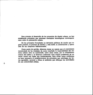 Para orientar el desarrollo de los proyectos de diseño urbano, se han
establecido principios que expresan conceptos tecnológicos contemporá-
neos sobre la planeación urbana.
De los principios formulados se derivarán políticas de acción que re-
girán primero, el proceso de diseño y, más tarde, la construcción y opera-
ción de los conjuntos habitacionales.
Como punto de partida, debemos tomar en cuenta que el crecimiento
incontrolado de las ciudades da como resultado la inoperabilidad del sis-
tema urbano. Esto es ocasionado, entre otras cosas, por el congestiona-
miento del tráfico y el deterioro ambiental. Esto origina problemas de ca-
rácter social con todas sus consecuencias. Para evitar estos problemas
se hace necesario el establecimiento de principios que satisfagan de for-
ma agradable, racional y eficaz al ambiente que albergue las actividades
de una colectividad urbana.
6
 