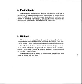 1. Factibilidad:
Los programas habitacionales deberán considerar el costo de la
satisfacción de las aspiraciones de los trabajadores en equilibrio con
la capacidad de pago de los mismos, por lo que deberán minimizar los
costos de las obras propuestas y, consecuentemente, maximizar su
accesibilidad económica a los beneficiarios potenciales
2. Utilidad:
De acuerdo con las políticas de vivienda establecidas, los con-
juntos deberán localizarse en áreas fácilmente accesibles a los cen-
tros de trabajo y a los establecimientos de servicio complementarios.
La estructura de cada conjunto estará determinada por su tama-
ño y deberá contemplar íntegramente sus componentes correspon-
dientes: zonificación, vialidad y espacios abiertos, establecimientos
de servicio e instalaciones.
Las características del sitio y su potencial se aprovecharán para
lograr el Optimo uso del suelo. 7
 