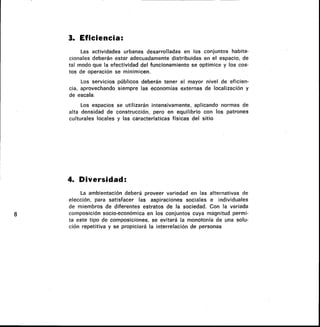 3. Eficiencia:
Las actividades urbanas desarrolladas en los conjuntos habita-
cionales deberán estar adecuadamente distribuidas en el espacio, de
tal modo que la efectividad del funcionamiento se optimice y los cos-
tos de operación se minimicen.
Los servicios públicos deberán tener el mayor nivel de eficien-
cia, aprovechando siempre las economías externas de localización y
de escala.
Los espacios se utilizarán intensivamente, aplicando normas de
alta densidad de construcción, pero en equilibrio con los patrones
culturales locales y las características físicas del sitio
4. Diversidad:
La ambientación deberá proveer variedad en las alternativas de
elección, para satisfacer las aspiraciones sociales e individuales
de miembros de diferentes estratos de la sociedad. Con la variada
composición socio-económica en los conjuntos cuya magnitud permi-
ta este tipo de composiciones, se evitará la monotonía de una solu-
ción repetitiva y se propiciará la interrelación de personas
 