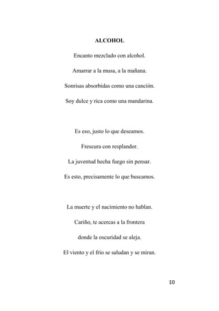 10
ALCOHOL
Encanto mezclado con alcohol.
Amarrar a la musa, a la mañana.
Sonrisas absorbidas como una canción.
Soy dulce y rica como una mandarina.
Es eso, justo lo que deseamos.
Frescura con resplandor.
La juventud hecha fuego sin pensar.
Es esto, precisamente lo que buscamos.
La muerte y el nacimiento no hablan.
Cariño, te acercas a la frontera
donde la oscuridad se aleja.
El viento y el frío se saludan y se miran.
 