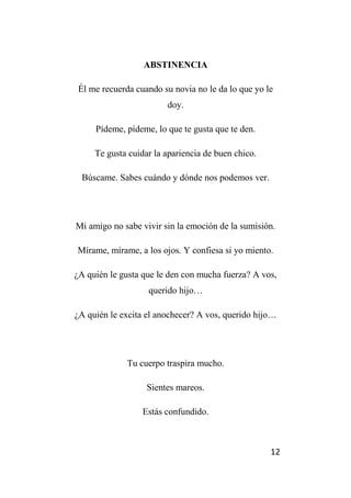 12
ABSTINENCIA
Él me recuerda cuando su novia no le da lo que yo le
doy.
Pídeme, pídeme, lo que te gusta que te den.
Te gusta cuidar la apariencia de buen chico.
Búscame. Sabes cuándo y dónde nos podemos ver.
Mi amigo no sabe vivir sin la emoción de la sumisión.
Mírame, mírame, a los ojos. Y confiesa si yo miento.
¿A quién le gusta que le den con mucha fuerza? A vos,
querido hijo…
¿A quién le excita el anochecer? A vos, querido hijo…
Tu cuerpo traspira mucho.
Sientes mareos.
Estás confundido.
 