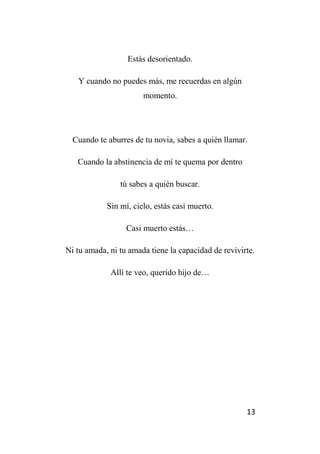 13
Estás desorientado.
Y cuando no puedes más, me recuerdas en algún
momento.
Cuando te aburres de tu novia, sabes a quién llamar.
Cuando la abstinencia de mí te quema por dentro
tú sabes a quién buscar.
Sin mí, cielo, estás casi muerto.
Casi muerto estás…
Ni tu amada, ni tu amada tiene la capacidad de revivirte.
Allí te veo, querido hijo de…
 