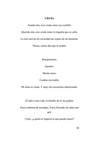 14
CRUDA
Amada mía, eres cruda como ese cuchillo.
Querida mía, eres cruda como la tragedia que se calla.
La otra cara de mi oscuridad me separa de mi tormento.
Nunca, nunca dije que te amaba.
Rompimiento.
Quiebre.
Mucho tacto.
Cambio inevitable.
Mi alma es cruda. Y aquí, me encuentras adoleciendo.
El odio a esta vida, el fastidio de él me golpea.
Estoy enferma de nostalgia. Estoy llorando sin saber por
qué.
Cielo, ¿a quién le importa lo que puedes hacer?
 