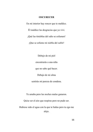 16
OSCURECER
En mi interior hay rencor que te maldice.
Él maldice las desgracias que yo viví.
¡Qué las tinieblas del odio se esfumen!
¡Que se esfume mi niebla del sufrir!
Debajo de mi piel
encontrarás a una niña
que no sabe qué hacer.
Debajo de mi alma
sentirás mi pureza de condena.
Te amaba pero las noches malas ganaron.
Quise ser el aire que respiras pero no pudo ser.
Hubiese sido el agua con la que te bañas pero tu ego me
alejo.
 
