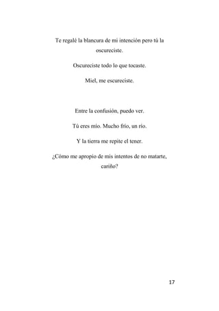 17
Te regalé la blancura de mi intención pero tú la
oscureciste.
Oscureciste todo lo que tocaste.
Miel, me escureciste.
Entre la confusión, puedo ver.
Tú eres mío. Mucho frío, un río.
Y la tierra me repite el tener.
¿Cómo me apropio de mis intentos de no matarte,
cariño?
 