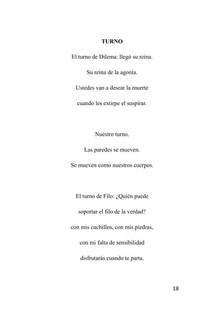 18
TURNO
El turno de Dilema: llegó su reina.
Su reina de la agonía.
Ustedes van a desear la muerte
cuando les extirpe el suspirar.
Nuestro turno.
Las paredes se mueven.
Se mueven como nuestros cuerpos.
El turno de Filo: ¿Quién puede
soportar el filo de la verdad?
con mis cuchillos, con mis piedras,
con mi falta de sensibilidad
disfrutarás cuando te parta.
 