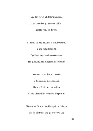 19
Nuestro turno: el dolor mezclado
con pastillas. y la desconexión
con lo real. Es mejor.
El turno de Melancolía: Ellos, no están.
Y eso me entristece.
Quisiera saber cuándo volverán.
Sin ellos, no hay placer en el sostener.
Nuestro turno: las normas de
la física, aquí no dominan.
Somos ilusiones que saltan
en una dimensión y en otra sin pensar.
El turno de Desesperación: quiero vivir ya;
quiero disfrutar ya; quiero verte ya;
 