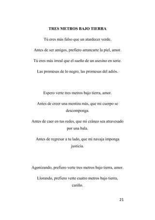 21
TRES METROS BAJO TIERRA
Tú eres más falso que un atardecer verde.
Antes de ser amigos, prefiero arrancarte la piel, amor.
Tú eres más irreal que el sueño de un asesino en serie.
Las promesas de lo negro, las promesas del adiós.
Espero verte tres metros bajo tierra, amor.
Antes de creer una mentira más, que mi cuerpo se
descomponga.
Antes de caer en tus redes, que mi cráneo sea atravesado
por una bala.
Antes de regresar a tu lado, que mi navaja imponga
justicia.
Agonizando, prefiero verte tres metros bajo tierra, amor.
Llorando, prefiero verte cuatro metros bajo tierra,
cariño.
 