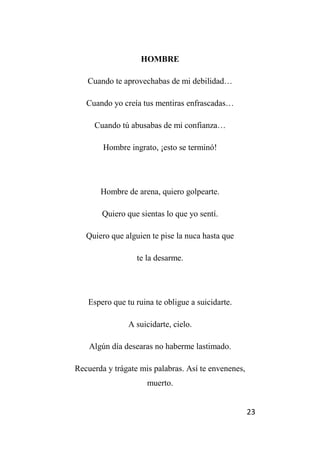 23
HOMBRE
Cuando te aprovechabas de mi debilidad…
Cuando yo creía tus mentiras enfrascadas…
Cuando tú abusabas de mi confianza…
Hombre ingrato, ¡esto se terminó!
Hombre de arena, quiero golpearte.
Quiero que sientas lo que yo sentí.
Quiero que alguien te pise la nuca hasta que
te la desarme.
Espero que tu ruina te obligue a suicidarte.
A suicidarte, cielo.
Algún día desearas no haberme lastimado.
Recuerda y trágate mis palabras. Así te envenenes,
muerto.
 