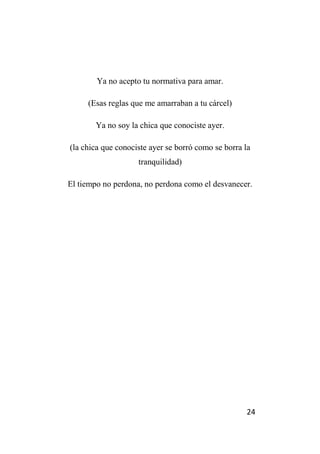 24
Ya no acepto tu normativa para amar.
(Esas reglas que me amarraban a tu cárcel)
Ya no soy la chica que conociste ayer.
(la chica que conociste ayer se borró como se borra la
tranquilidad)
El tiempo no perdona, no perdona como el desvanecer.
 
