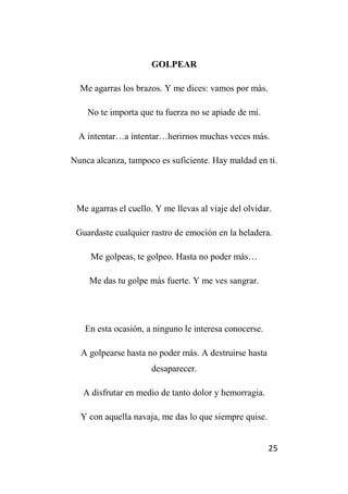 25
GOLPEAR
Me agarras los brazos. Y me dices: vamos por más.
No te importa que tu fuerza no se apiade de mí.
A intentar…a intentar…herirnos muchas veces más.
Nunca alcanza, tampoco es suficiente. Hay maldad en ti.
Me agarras el cuello. Y me llevas al viaje del olvidar.
Guardaste cualquier rastro de emoción en la heladera.
Me golpeas, te golpeo. Hasta no poder más…
Me das tu golpe más fuerte. Y me ves sangrar.
En esta ocasión, a ninguno le interesa conocerse.
A golpearse hasta no poder más. A destruirse hasta
desaparecer.
A disfrutar en medio de tanto dolor y hemorragia.
Y con aquella navaja, me das lo que siempre quise.
 