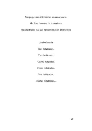 28
Sus golpes con intenciones sin consciencia.
Me lleva la contra de la corriente.
Me arrastra las olas del pensamiento sin abstracción.
Una bofeteada.
Dos bofeteadas.
Tres bofeteadas.
Cuatro bofetadas.
Cinco bofeteadas.
Seis bofeteadas.
Muchas bofeteadas…
 