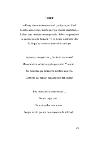 29
LIBRE
Estoy hamacándome entre el comienzo y el final.
Muchas emociones, mucha energía, mucha irrealidad,…
luchan para mantenerme respirando. Sabes, tengo miedo
de caerme de esta hamaca. Tú no tienes la mínima idea
de lo que se siente ser una chica como yo.
Aparezco sin aparecer. ¿Eso tiene una causa?
Mi naturaleza salvaje rasguña para salir. Y atacar…
No permitas que la tristeza me lleve con ella.
Capricho del pensar, pensamiento del ocultar.
Soy lo más triste que sentirás…
No me dejes caer…
No te despidas nunca más…
Porque siento que me desarmo entre la soledad…
 