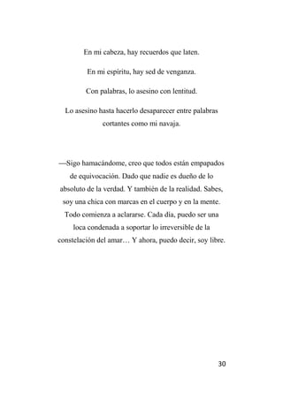 30
En mi cabeza, hay recuerdos que laten.
En mi espíritu, hay sed de venganza.
Con palabras, lo asesino con lentitud.
Lo asesino hasta hacerlo desaparecer entre palabras
cortantes como mi navaja.
Sigo hamacándome, creo que todos están empapados
de equivocación. Dado que nadie es dueño de lo
absoluto de la verdad. Y también de la realidad. Sabes,
soy una chica con marcas en el cuerpo y en la mente.
Todo comienza a aclararse. Cada día, puedo ser una
loca condenada a soportar lo irreversible de la
constelación del amar… Y ahora, puedo decir, soy libre.
 