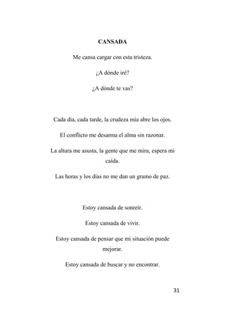 31
CANSADA
Me cansa cargar con esta tristeza.
¿A dónde iré?
¿A dónde te vas?
Cada día, cada tarde, la crudeza mía abre los ojos.
El conflicto me desarma el alma sin razonar.
La altura me asusta, la gente que me mira, espera mi
caída.
Las horas y los días no me dan un gramo de paz.
Estoy cansada de sonreír.
Estoy cansada de vivir.
Estoy cansada de pensar que mi situación puede
mejorar.
Estoy cansada de buscar y no encontrar.
 