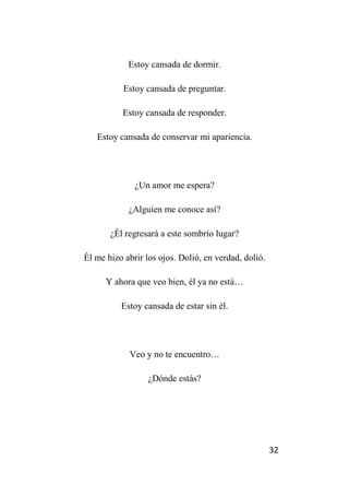 32
Estoy cansada de dormir.
Estoy cansada de preguntar.
Estoy cansada de responder.
Estoy cansada de conservar mi apariencia.
¿Un amor me espera?
¿Alguien me conoce así?
¿Él regresará a este sombrío lugar?
Él me hizo abrir los ojos. Dolió, en verdad, dolió.
Y ahora que veo bien, él ya no está…
Estoy cansada de estar sin él.
Veo y no te encuentro…
¿Dónde estás?
 