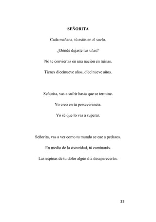 33
SEÑORITA
Cada mañana, tú estás en el suelo.
¿Dónde dejaste tus uñas?
No te conviertas en una nación en ruinas.
Tienes diecinueve años, diecinueve años.
Señorita, vas a sufrir hasta que se termine.
Yo creo en tu perseverancia.
Yo sé que lo vas a superar.
Señorita, vas a ver como tu mundo se cae a pedazos.
En medio de la oscuridad, tú caminarás.
Las espinas de tu dolor algún día desaparecerán.
 