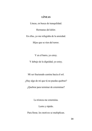 34
LÍNEAS
Líneas, en busca de tranquilidad.
Hermanas del dolor.
En ellas, yo me refugiaba de la ansiedad.
Hijas que se ríen del terror.
Y en el barro, yo estoy.
Y debajo de la dignidad, yo estoy.
Mi ser fracturado camina hacia el sol.
¿Hay algo de mí que tú no puedas quebrar?
¿Quebrar para terminar de exterminar?
La tristeza me extermina.
Lento y rápido.
Para llorar, los motivos se multiplican.
 
