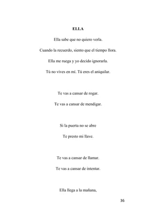 36
ELLA
Ella sabe que no quiero verla.
Cuando la recuerdo, siento que el tiempo llora.
Ella me ruega y yo decido ignorarla.
Tú no vives en mí. Tú eres el aniquilar.
Te vas a cansar de rogar.
Te vas a cansar de mendigar.
Si la puerta no se abre
Te presto mi llave.
Te vas a cansar de llamar.
Te vas a cansar de intentar.
Ella llega a la mañana,
 