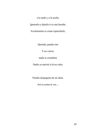 37
a la tarde y a la noche.
Ignorarla y dejarla ir es una hazaña.
Aventurarme es como reprocharle.
Querida, puedes irte
Y no volver.
nadie te extrañará.
Nadie se morirá si tú no estás.
Puedes despegarte de mi alma.
Así es como te vas…
 