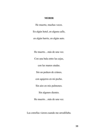 38
MORIR
He muerto, muchas veces.
En algún hotel, en alguna calle,
en algún barrio, en algún auto.
He muerto…más de una vez.
Con una bala entre las cejas,
con las manos atadas.
Sin un pedazo de cráneo,
con agujeros en mi pecho.
Sin aire en mis pulmones.
Sin algunos dientes.
He muerto…más de una vez.
Las estrellas vieron cuando me arrodillaba.
 