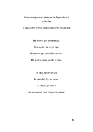 39
Los deseos presenciaron cuando la presión me
aplastaba.
Y aquí, estoy siendo acariciada por la casualidad.
He muerto por enfermedad.
He muerto por elegir mal.
He muerto por creencias suicidas.
He muerto sacrificando la vida.
El odio, la perversión,
la ansiedad, la esperanza,
el medio, el coraje
me asesinaron y me revivieron, dulce.
 
