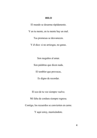 4
HILO
El mundo se desarma rápidamente.
Y en tu mente, en tu mente hay un mal.
Tus promesas se desvanecen.
Y él dice: si no arriesgas, no ganas.
Son rasguños al amar.
Son palabras que dicen nada.
El temblor que provocas,
Es digno de recordar.
El eco de tu voz siempre vuelve.
Mi falta de cordura siempre regresa.
Contigo, los recuerdos se convierten en carne.
Y aquí estoy, masticándote.
 